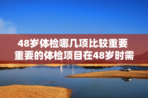 48岁体检哪几项比较重要 重要的体检项目在48岁时需要关注哪些？