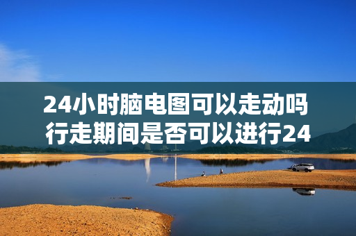 24小时脑电图可以走动吗 行走期间是否可以进行24小时脑电图检测？