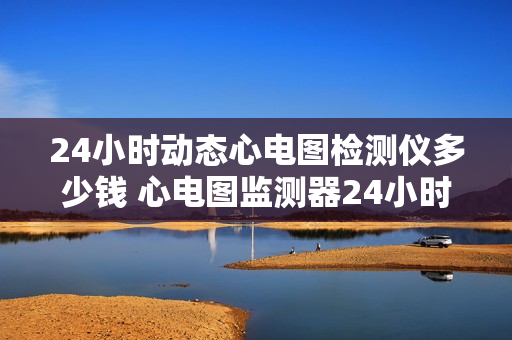 24小时动态心电图检测仪多少钱 心电图监测器24小时使用的价格是多少？
