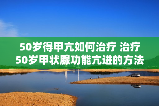 50岁得甲亢如何治疗 治疗50岁甲状腺功能亢进的方法是什么？