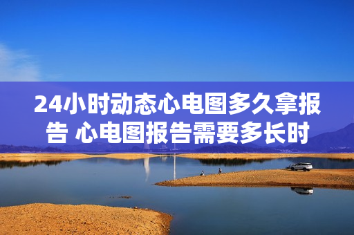 24小时动态心电图多久拿报告 心电图报告需要多长时间才能出来？