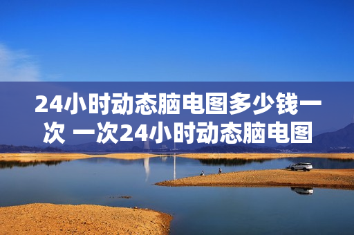 24小时动态脑电图多少钱一次 一次24小时动态脑电图的价格是多少？