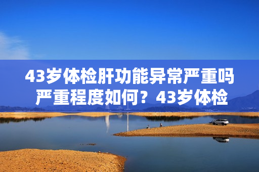 43岁体检肝功能异常严重吗 严重程度如何？43岁体检发现肝功能异常