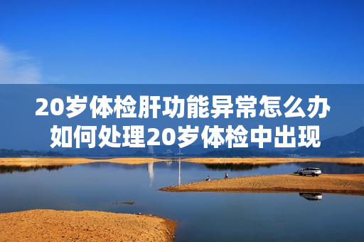 20岁体检肝功能异常怎么办 如何处理20岁体检中出现的肝功能异常？