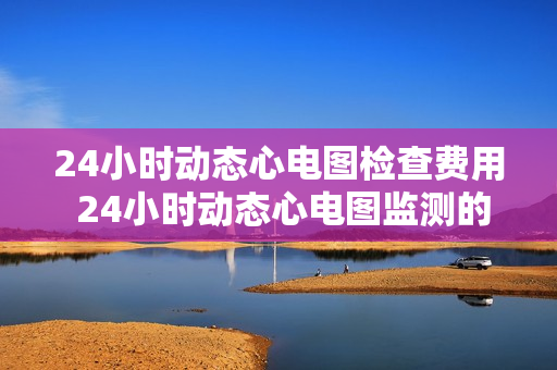 24小时动态心电图检查费用 24小时动态心电图监测的收费是多少？