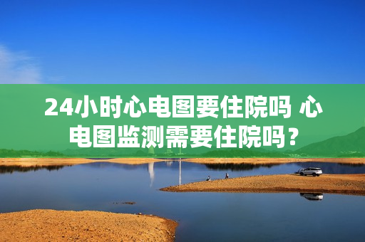 24小时心电图要住院吗 心电图监测需要住院吗？
