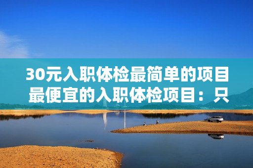 30元入职体检最简单的项目 最便宜的入职体检项目：只需30元