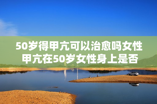 50岁得甲亢可以治愈吗女性 甲亢在50岁女性身上是否可以治愈？