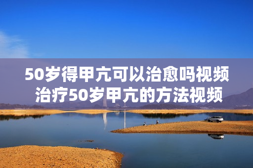 50岁得甲亢可以治愈吗视频 治疗50岁甲亢的方法视频