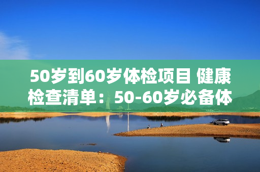 50岁到60岁体检项目 健康检查清单：50-60岁必备体检项目