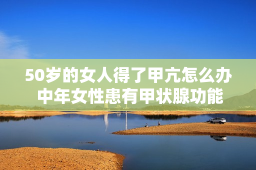 50岁的女人得了甲亢怎么办 中年女性患有甲状腺功能亢进症应该怎么处理？