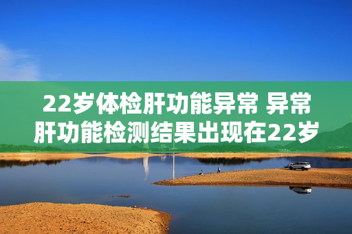 22岁体检肝功能异常 异常肝功能检测结果出现在22岁体检中