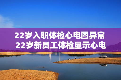 22岁入职体检心电图异常 22岁新员工体检显示心电图异常