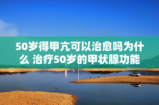50岁得甲亢可以治愈吗为什么 治疗50岁的甲状腺功能亢进是否可行？原因是什么？