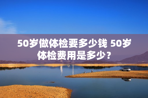 50岁做体检要多少钱 50岁体检费用是多少？