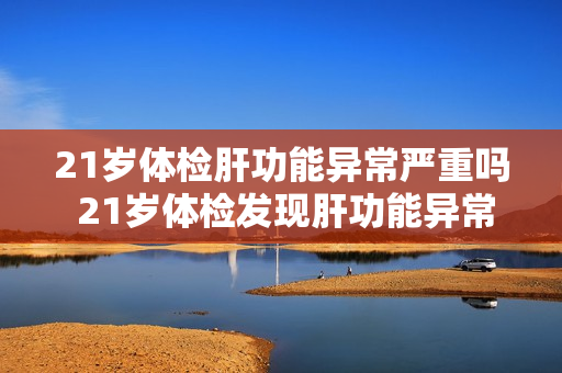 21岁体检肝功能异常严重吗 21岁体检发现肝功能异常，需要担心吗？