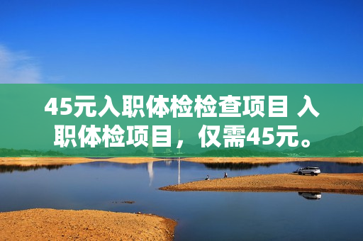 45元入职体检检查项目 入职体检项目，仅需45元。