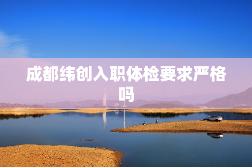 成都纬创入职体检要求严格吗