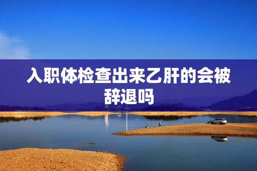 入职体检查出来乙肝的会被辞退吗