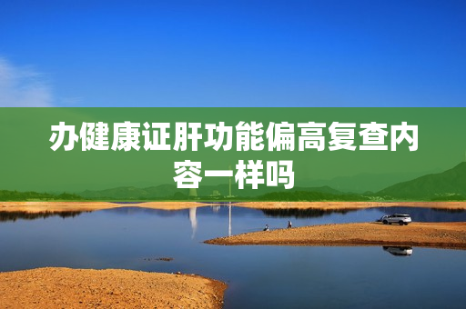办健康证肝功能偏高复查内容一样吗