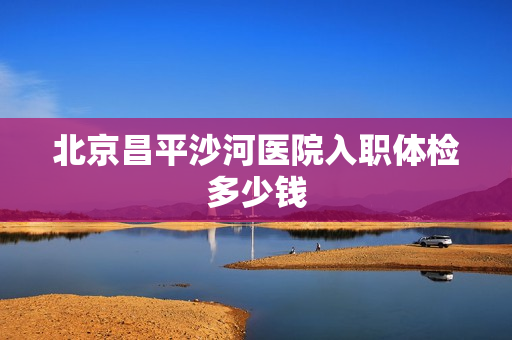 北京昌平沙河医院入职体检多少钱