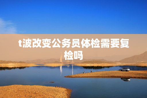 t波改变公务员体检需要复检吗