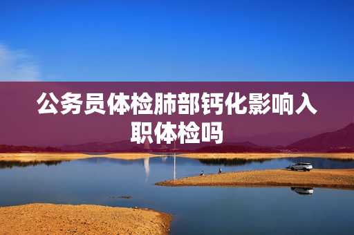 公务员体检肺部钙化影响入职体检吗