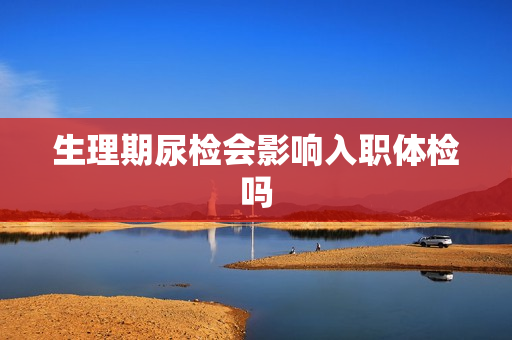 生理期尿检会影响入职体检吗