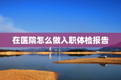 在医院怎么做入职体检报告
