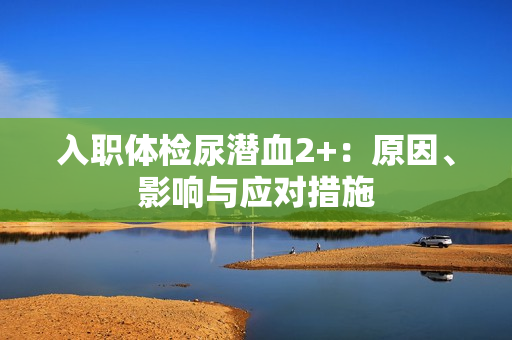 入职体检尿潜血2+：原因、影响与应对措施