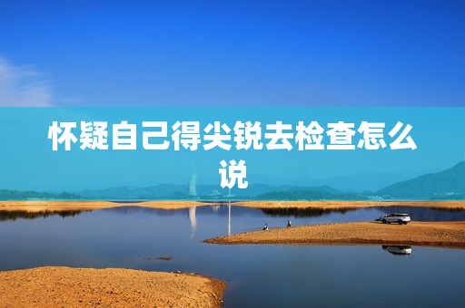 怀疑自己得尖锐去检查怎么说