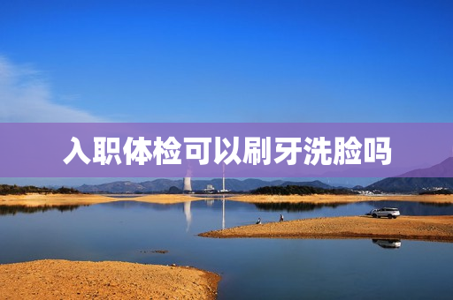 入职体检可以刷牙洗脸吗
