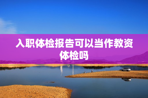 入职体检报告可以当作教资体检吗