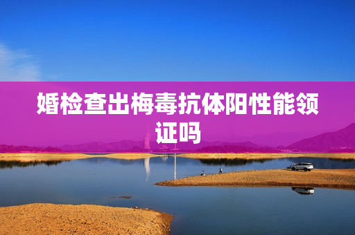 婚检查出梅毒抗体阳性能领证吗