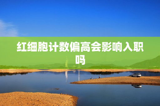 红细胞计数偏高会影响入职吗
