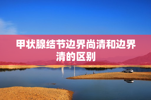 甲状腺结节边界尚清和边界清的区别