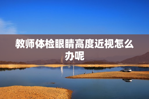 教师体检眼睛高度近视怎么办呢